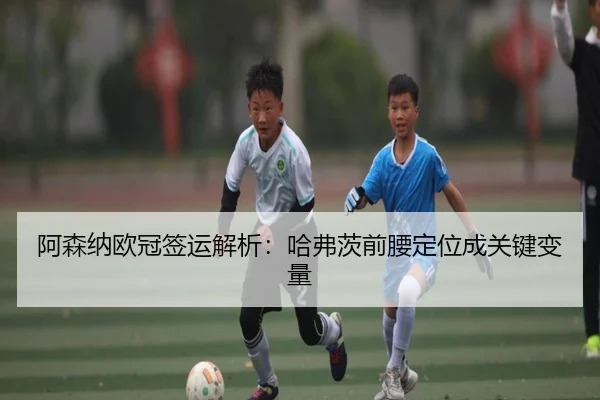 阿森纳欧冠签运解析：哈弗茨前腰定位成关键变量