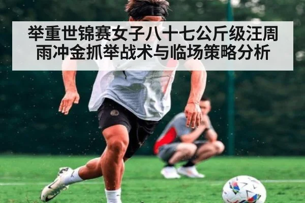 举重世锦赛女子八十七公斤级汪周雨冲金抓举战术与临场策略分析